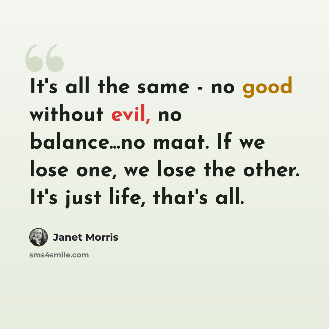 “It's all the same - no good without evil, no balance...no maat. If we lose one, we lose the other. It's just life, that's all.” quote by Janet Morris
