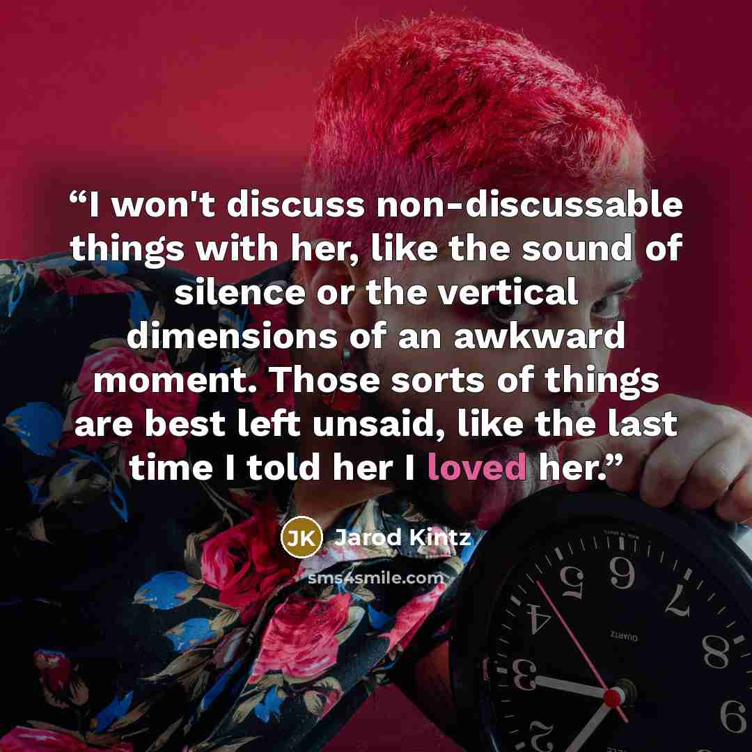 “I won't discuss non-discussable things with her, like the sound of silence or the vertical dimensions of an awkward moment. Those sorts of things are best left unsaid, like the last time I told her I loved her.” quote by Jarod Kintz