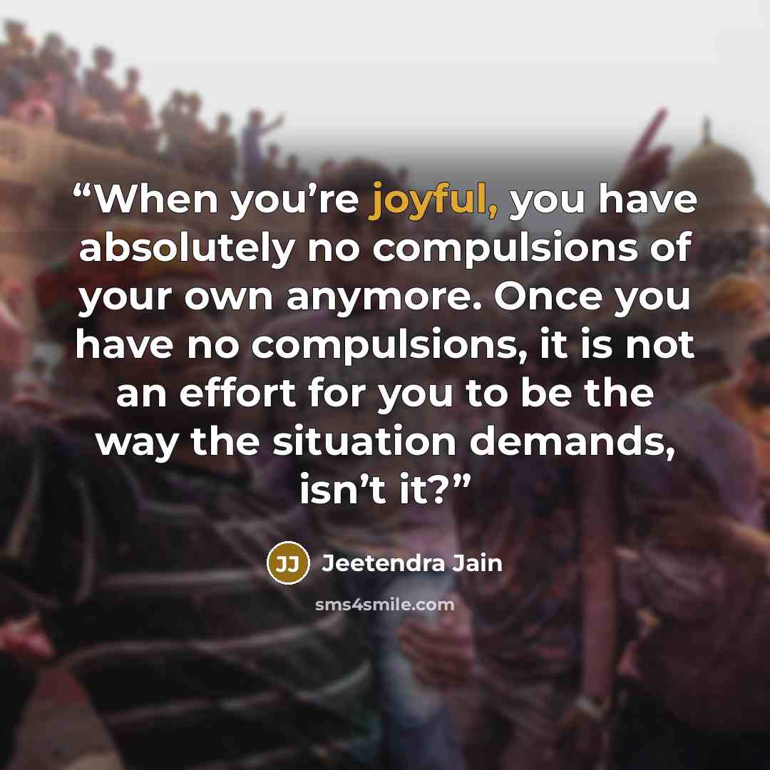 “When you’re joyful, you have absolutely no compulsions of your own anymore. Once you have no compulsions, it is not an effort for you to be the way the situation demands, isn’t it?” quote by Jeetendra Jain