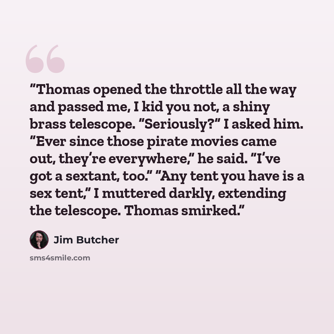 “Thomas opened the throttle all the way and passed me, I kid you not, a shiny brass telescope. “Seriously?” I asked him. “Ever since those pirate movies came out, they’re everywhere,” he said. “I’ve got a sextant, too.” “Any tent you have is a sex tent,” I muttered darkly, extending the telescope…” quote by Jim Butcher