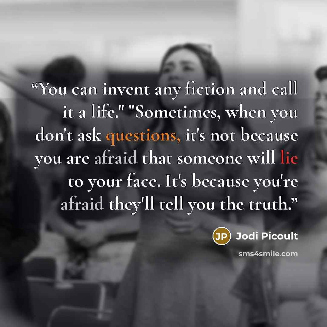 “You can invent any fiction and call it a life." "Sometimes, when you don't ask questions, it's not because you are afraid that someone will lie to your face. It's because you're afraid they'll tell you the truth.” quote by Jodi Picoult