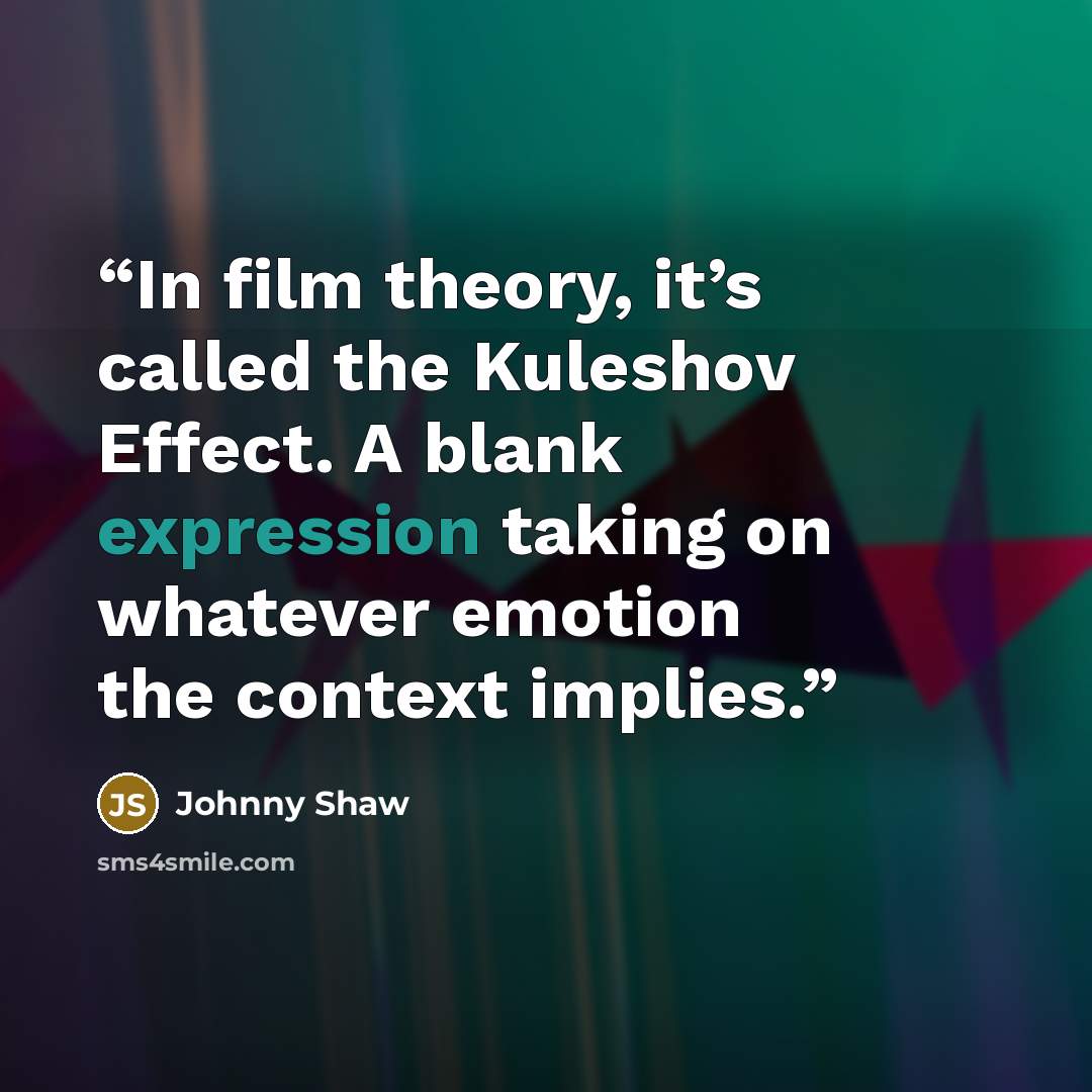 “In film theory, it’s called the Kuleshov Effect. A blank expression taking on whatever emotion the context implies.” quote by Johnny Shaw