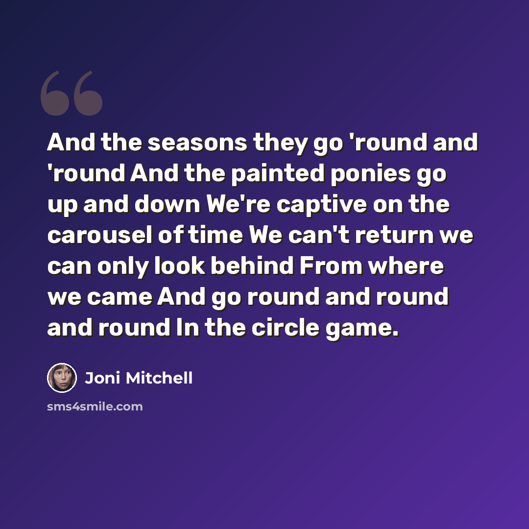 “And the seasons they go 'round and 'round And the painted ponies go up and down We're captive on the carousel of time We can't return we can only look behind From where we came And go round and round and round In the circle game.” quote by Joni Mitchell