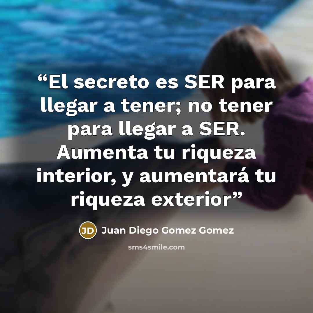 “El secreto es SER para llegar a tener; no tener para llegar a SER. Aumenta tu riqueza interior, y aumentará tu riqueza exterior” quote by Juan Diego Gomez Gomez