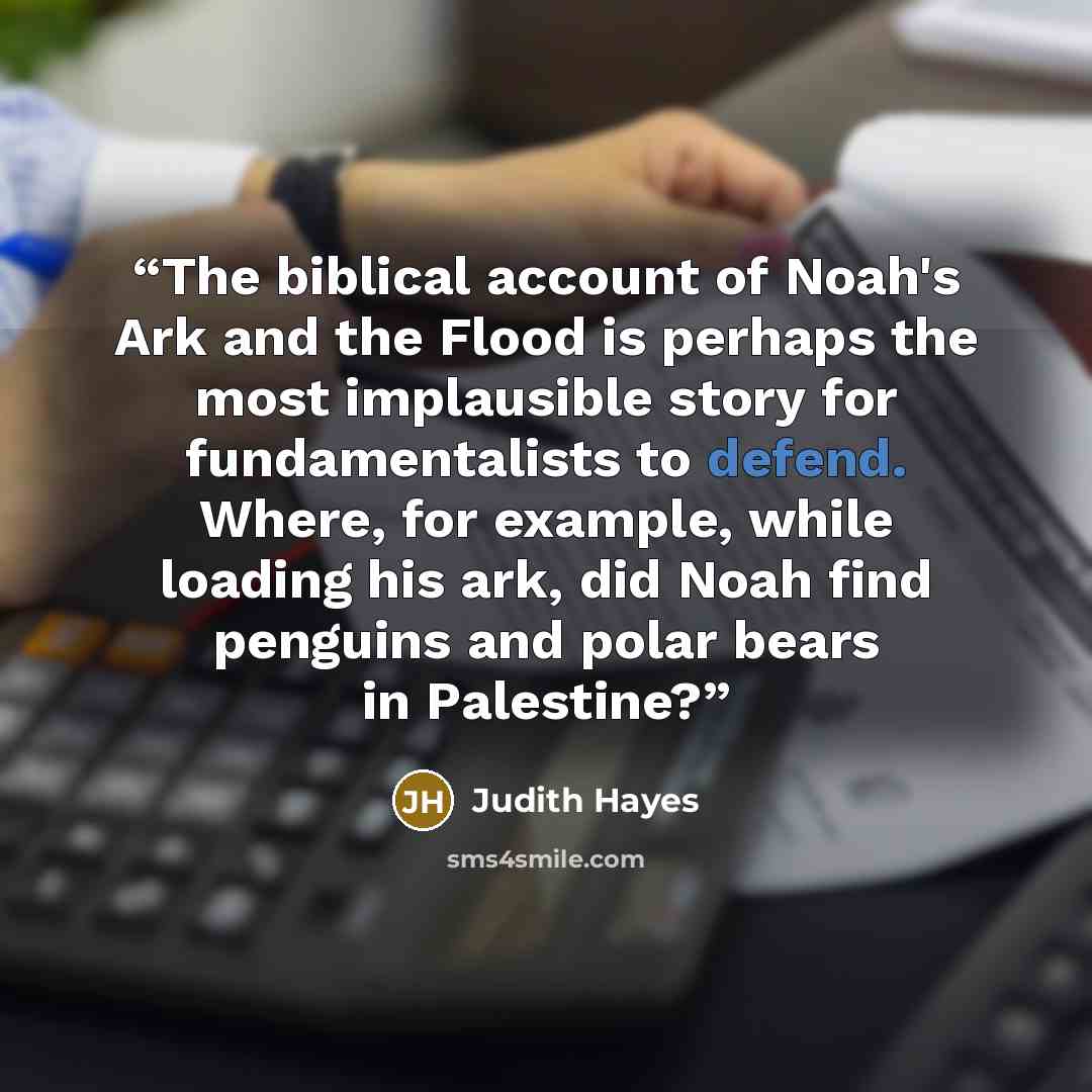 “The biblical account of Noah's Ark and the Flood is perhaps the most implausible story for fundamentalists to defend. Where, for example, while loading his ark, did Noah find penguins and polar bears in Palestine?” quote by Judith Hayes