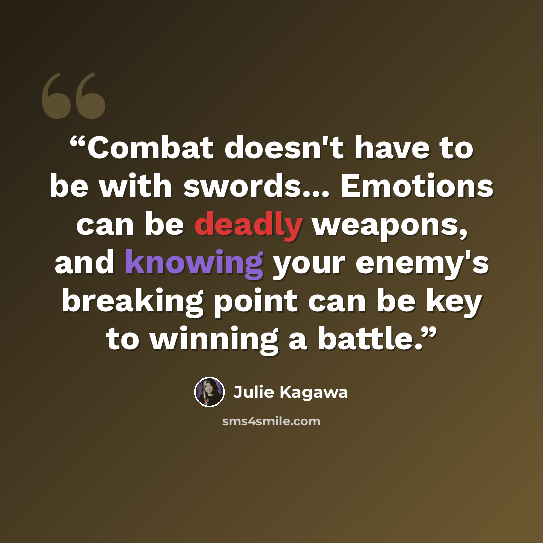 “Combat doesn't have to be with swords... Emotions can be deadly weapons, and knowing your enemy's breaking point can be key to winning a battle.” quote by Julie Kagawa