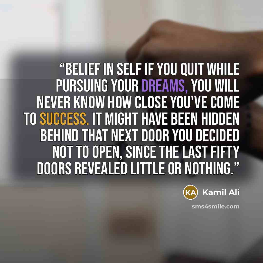 “Belief In Self If you quit while pursuing your dreams, you will never know how close you've come to success. It might have been hidden behind that next door you decided not to open, since the last fifty doors revealed little or nothing.” quote by Kamil Ali