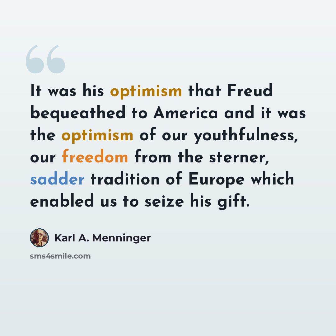“It was his optimism that Freud bequeathed to America and it was the optimism of our youthfulness, our freedom from the sterner, sadder tradition of Europe which enabled us to seize his gift.” quote by Karl A. Menninger