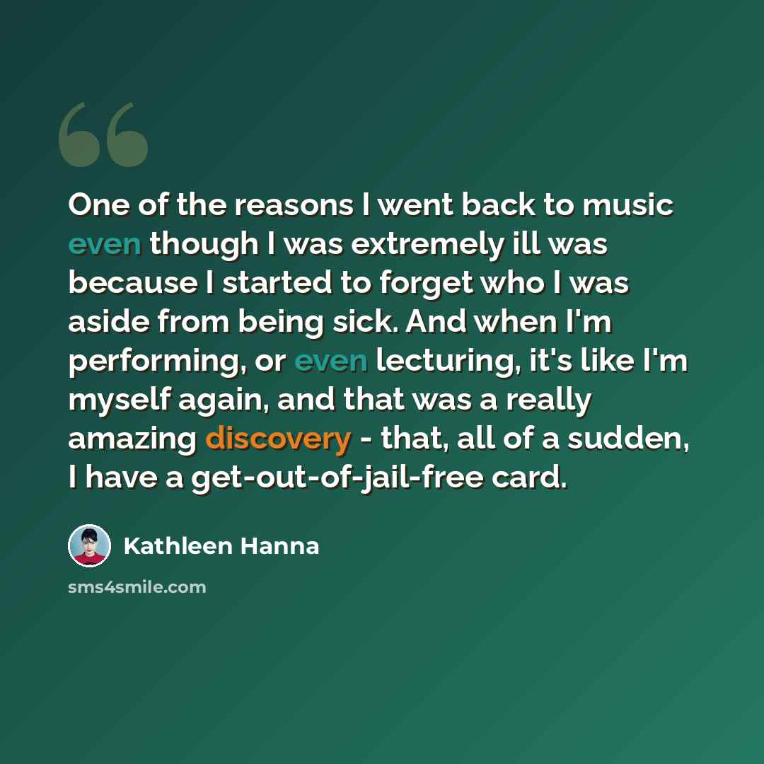 “One of the reasons I went back to music even though I was extremely ill was because I started to forget who I was aside from being sick. And when I'm performing, or even lecturing, it's like I'm myself again, and that was a really amazing discovery - that, all of a sudden, I have a…” quote by Kathleen Hanna
