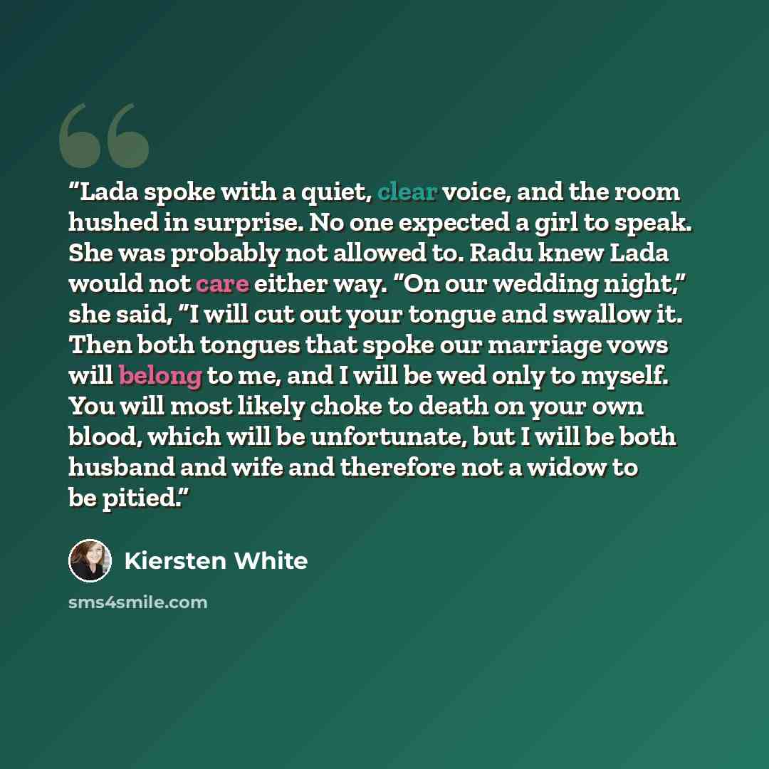 “Lada spoke with a quiet, clear voice, and the room hushed in surprise. No one expected a girl to speak. She was probably not allowed to. Radu knew Lada would not care either way. “On our wedding night,” she said, “I will cut out your tongue and swallow it. Then both tongues that spoke our marriage…” quote by Kiersten White