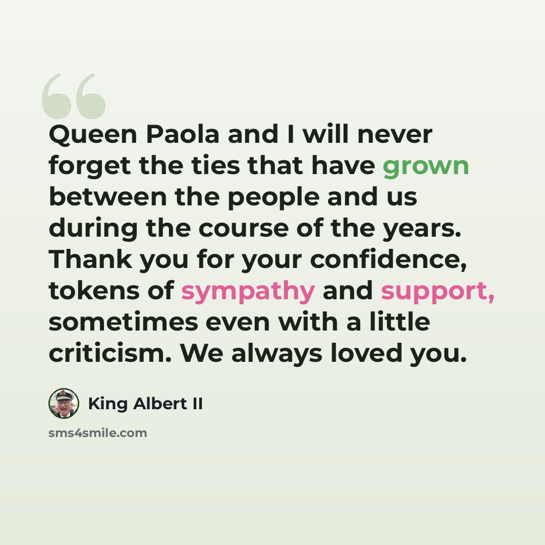 “Queen Paola and I will never forget the ties that have grown between the people and us during the course of the years. Thank you for your confidence, tokens of sympathy and support, sometimes even with a little criticism. We always loved you.” quote by King Albert II