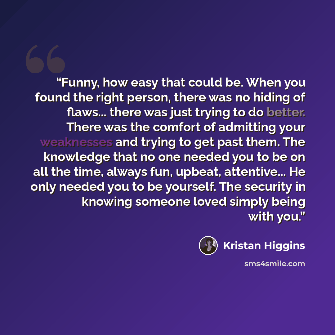 “Funny, how easy that could be. When you found the right person, there was no hiding of flaws... there was just trying to do better. There was the comfort of admitting your weaknesses and trying to get past them. The knowledge that no one needed you to be on all the time, always fun, upbeat…” quote by Kristan Higgins