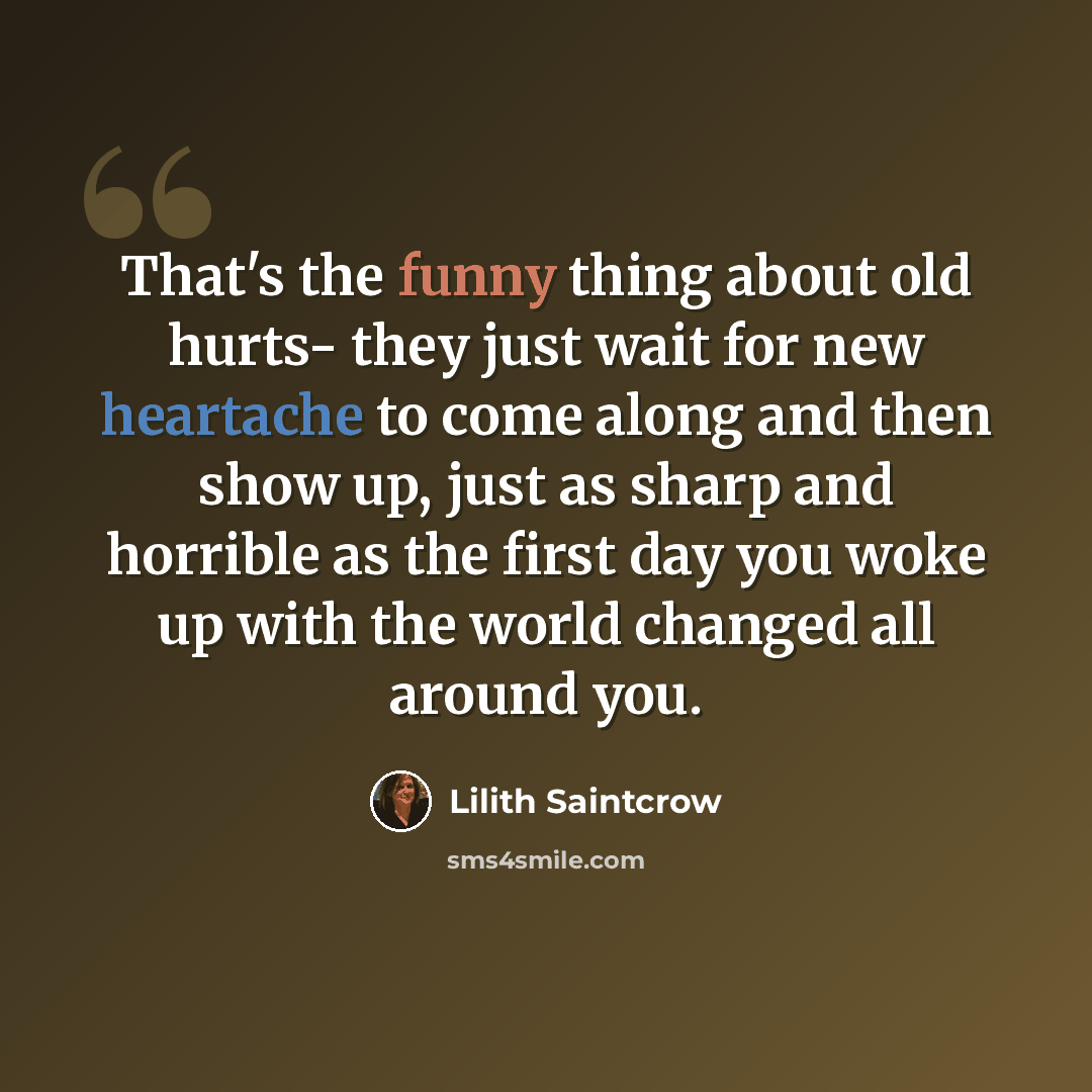 “That's the funny thing about old hurts- they just wait for new heartache to come along and then show up, just as sharp and horrible as the first day you woke up with the world changed all around you.” quote by Lilith Saintcrow