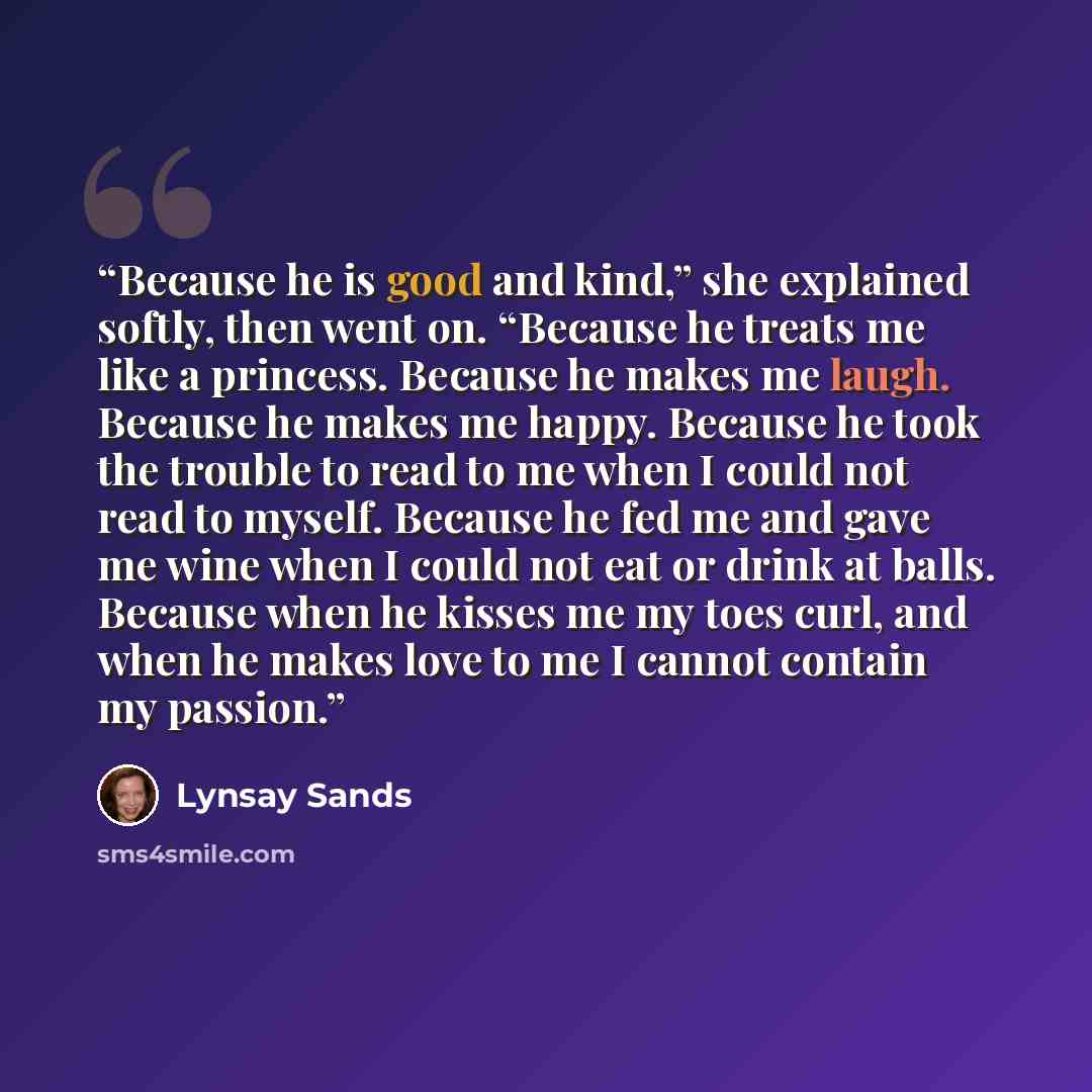 “Because he is good and kind,” she explained softly, then went on. “Because he treats me like a princess. Because he makes me laugh. Because he makes me happy. Because he took the trouble to read to me when I could not read to myself. Because he fed me and gave me wine when I could not eat or drink…” quote by Lynsay Sands