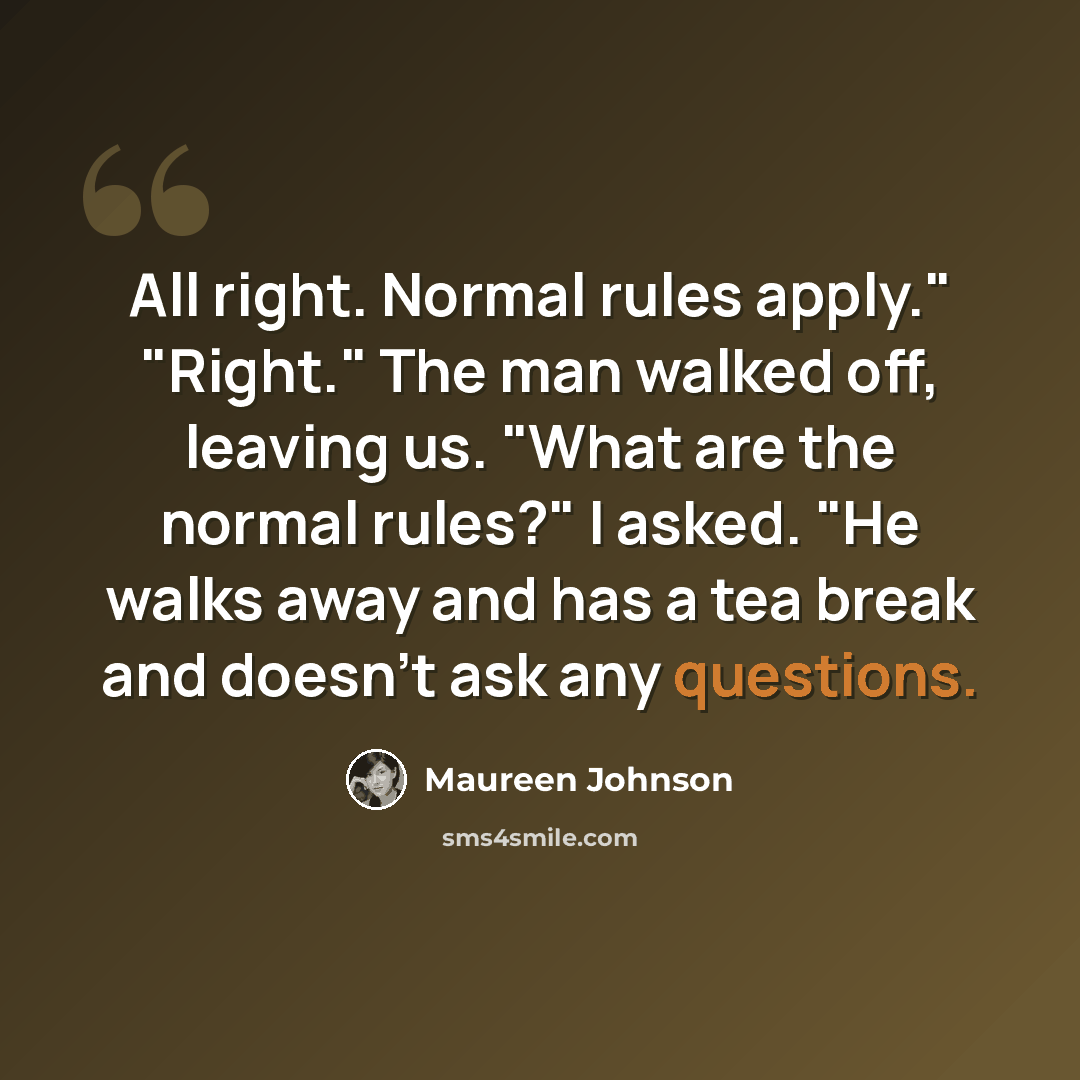 “All right. Normal rules apply." "Right." The man walked off, leaving us. "What are the normal rules?" I asked. "He walks away and has a tea break and doesn't ask any questions.” quote by Maureen Johnson