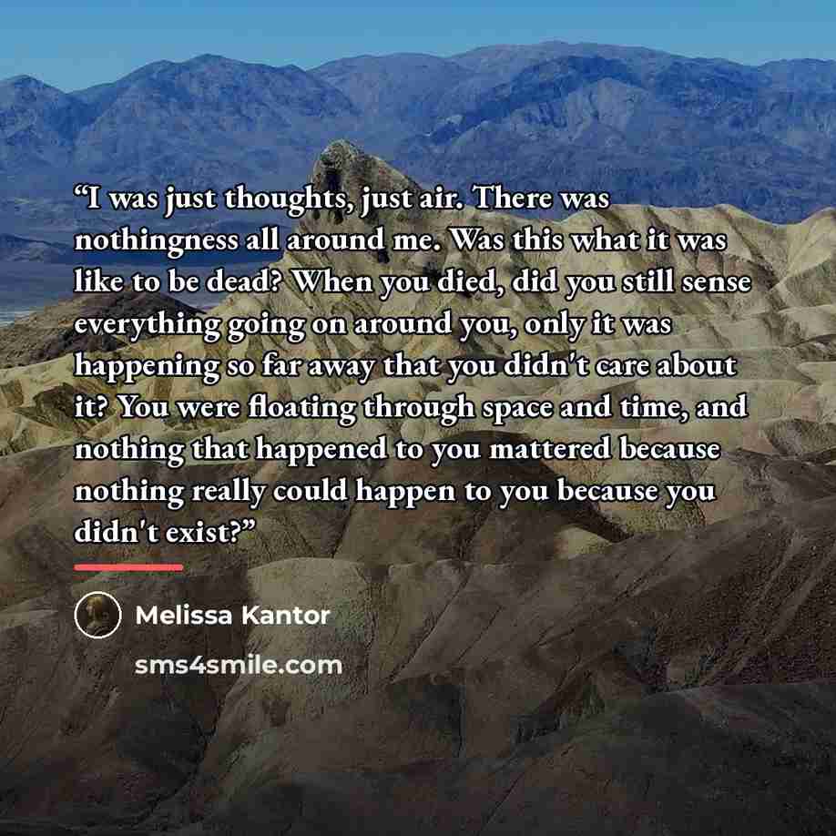 “I was just thoughts, just air. There was nothingness all around me. Was this what it was like to be dead? When you died, did you still sense everything going on around you, only it was happening so far away that you didn't care about it? You were floating through space and time, and nothing that…” quote by Melissa Kantor