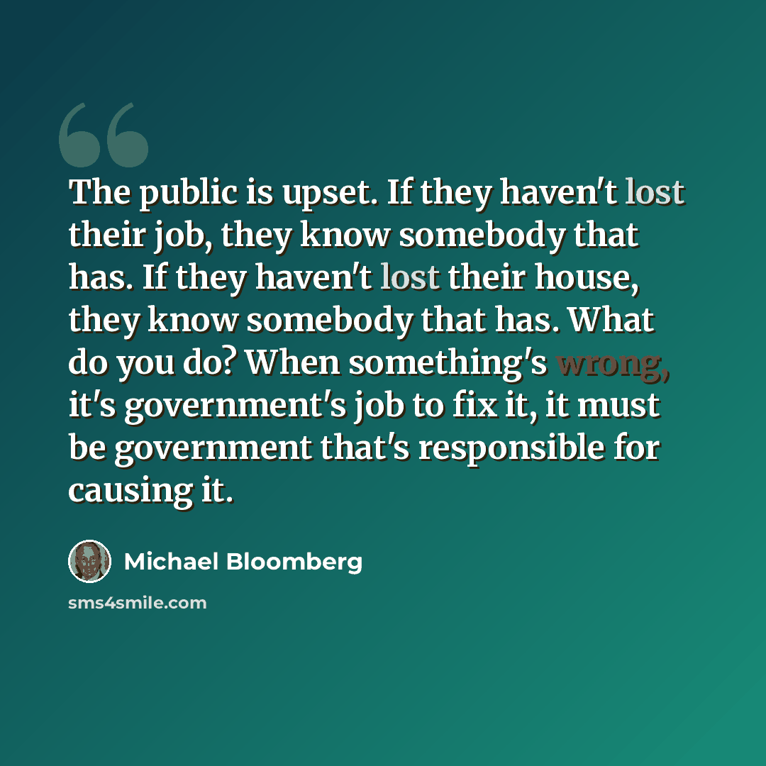 “The public is upset. If they haven't lost their job, they know somebody that has. If they haven't lost their house, they know somebody that has. What do you do? When something's wrong, it's government's job to fix it, it must be government that's responsible for causing it.” quote by Michael Bloomberg