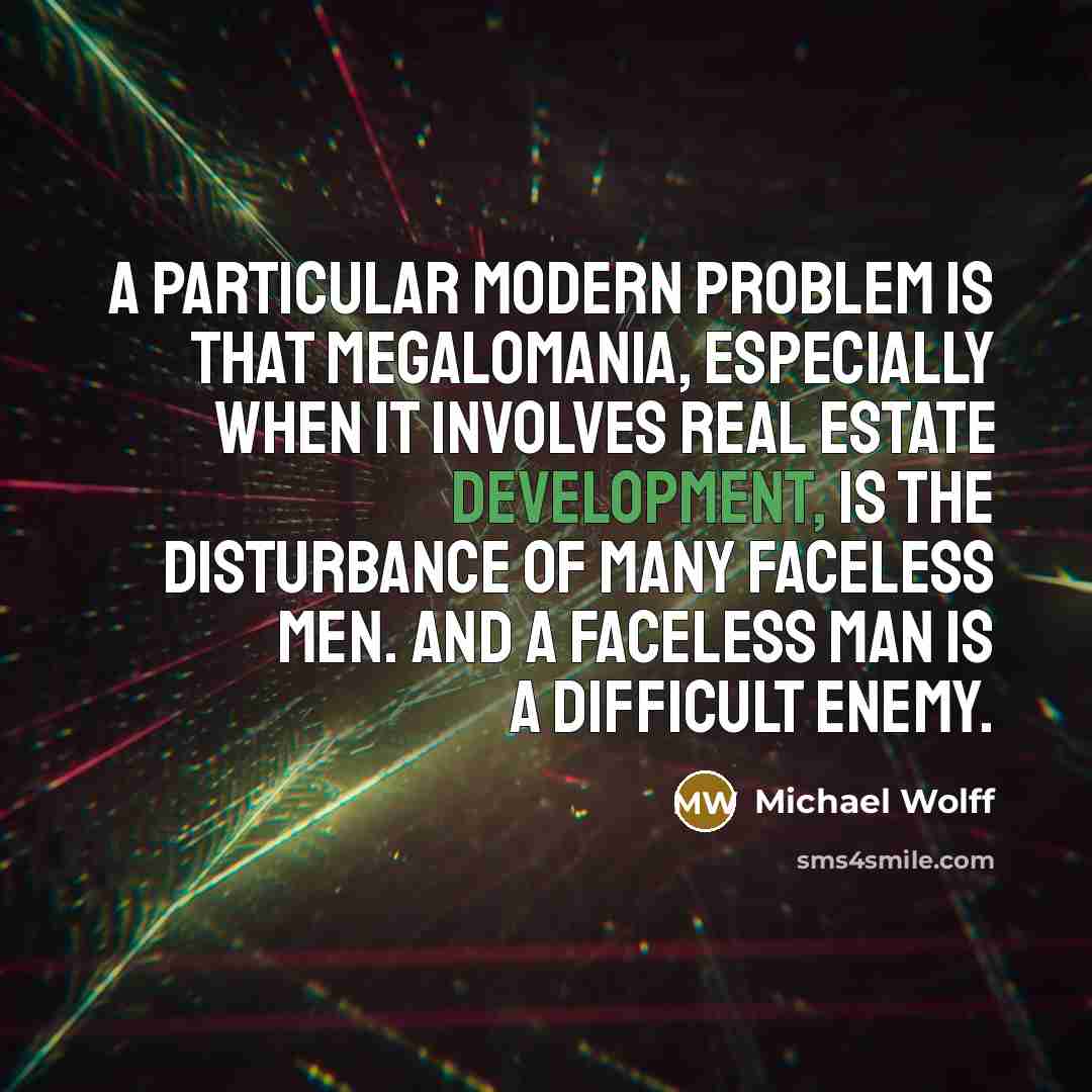 “A particular modern problem is that megalomania, especially when it involves real estate development, is the disturbance of many faceless men. And a faceless man is a difficult enemy.” quote by Michael Wolff