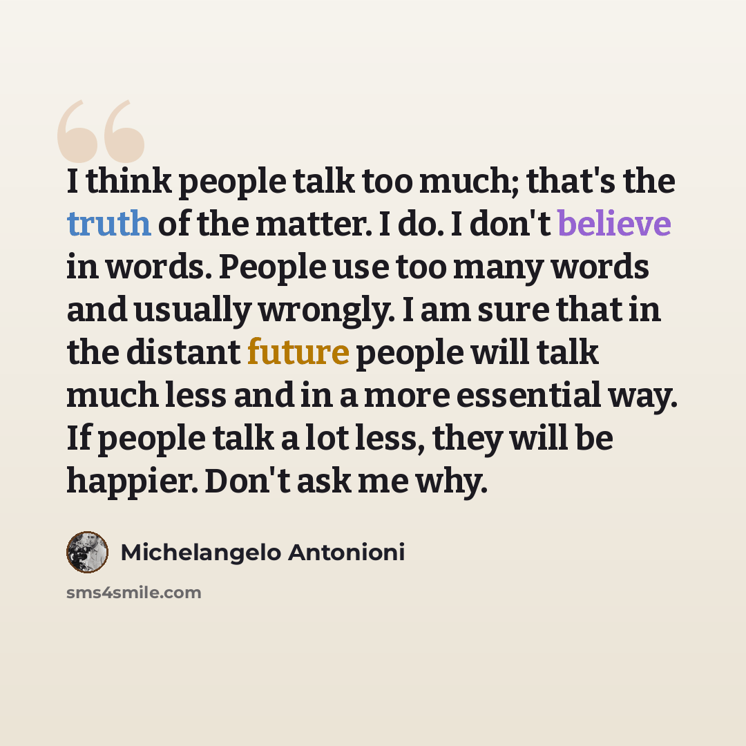 “I think people talk too much; that's the truth of the matter. I do. I don't believe in words. People use too many words and usually wrongly. I am sure that in the distant future people will talk much less and in a more essential way. If people talk a lot less, they will be happier. Don't ask me why.” quote by Michelangelo Antonioni