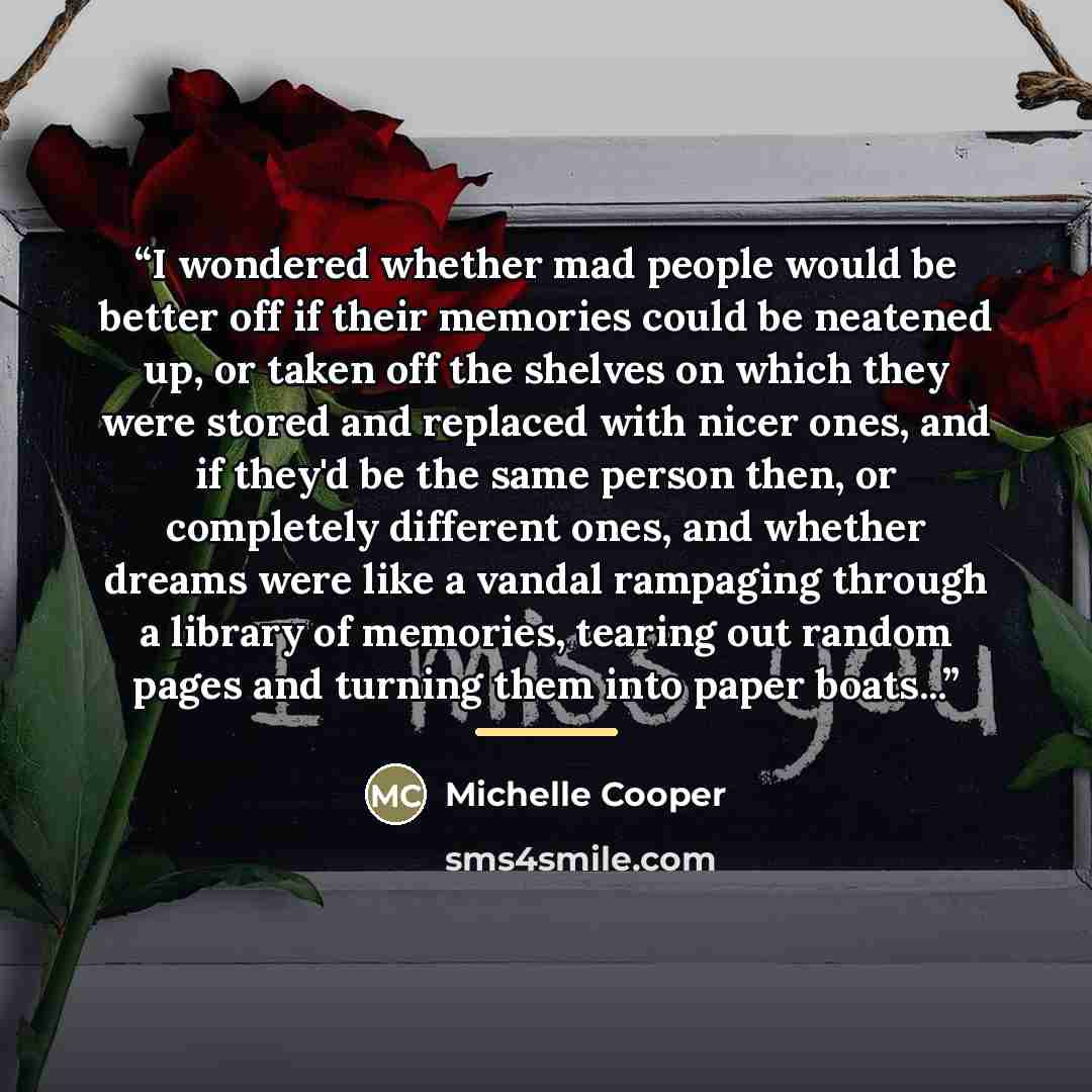 “I wondered whether mad people would be better off if their memories could be neatened up, or taken off the shelves on which they were stored and replaced with nicer ones, and if they'd be the same person then, or completely different ones, and whether dreams were like a vandal rampaging through a…” quote by Michelle Cooper