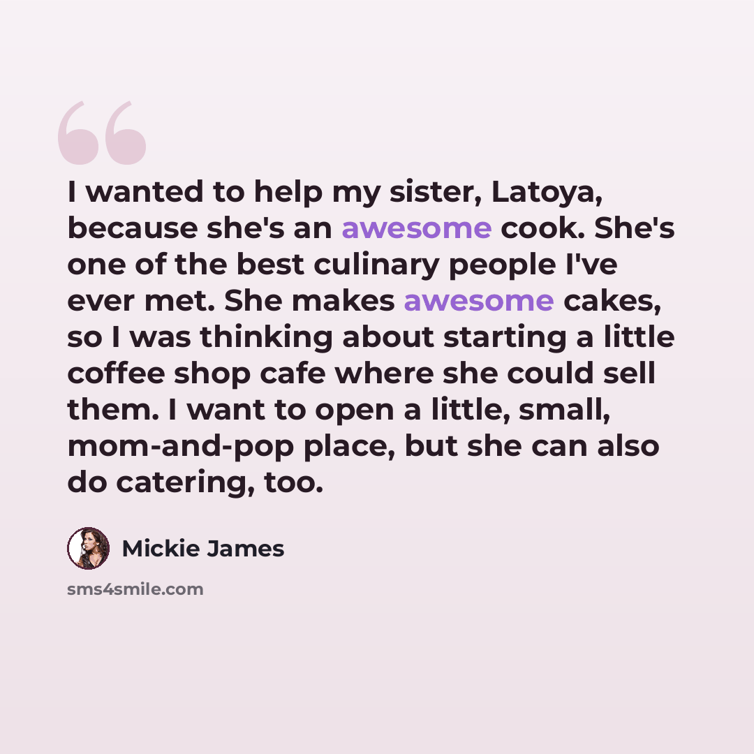 “I wanted to help my sister, Latoya, because she's an awesome cook. She's one of the best culinary people I've ever met. She makes awesome cakes, so I was thinking about starting a little coffee shop cafe where she could sell them. I want to open a little, small, mom-and-pop place, but she can also…” quote by Mickie James