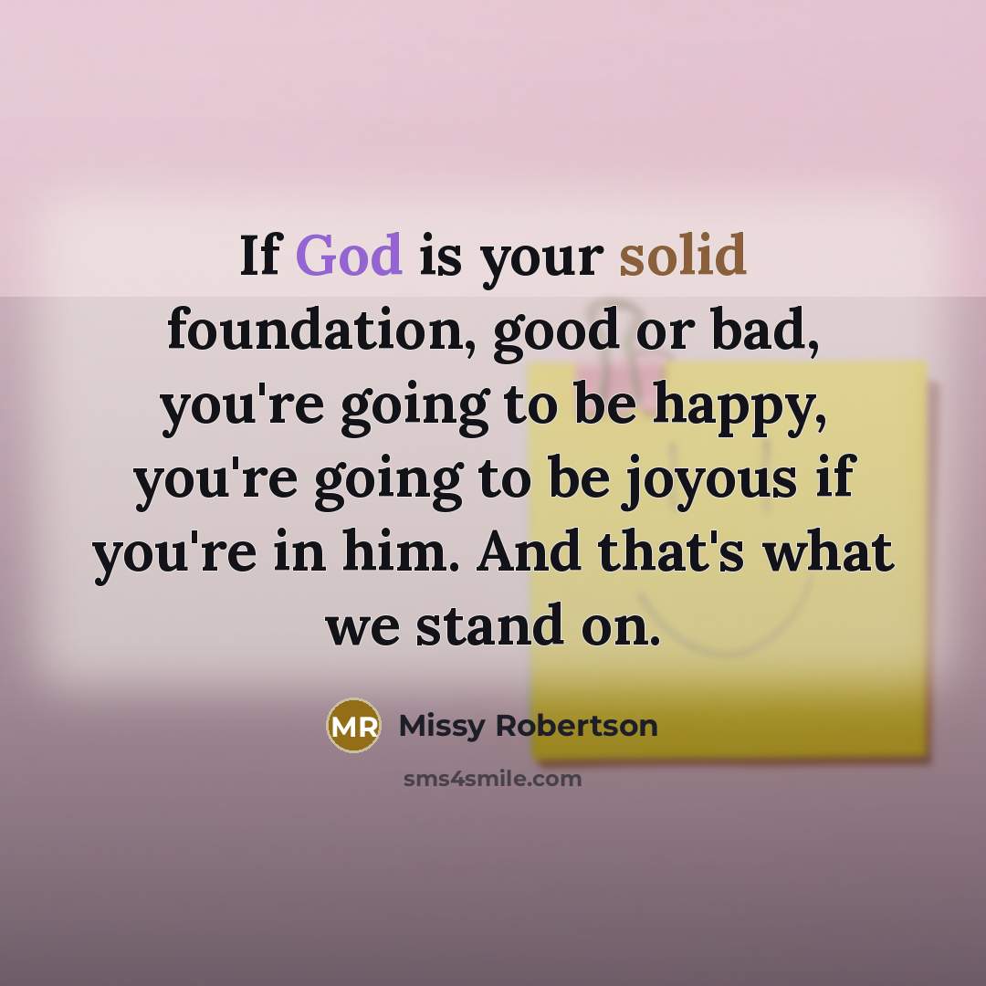 “If God is your solid foundation, good or bad, you're going to be happy, you're going to be joyous if you're in him. And that's what we stand on.” quote by Missy Robertson