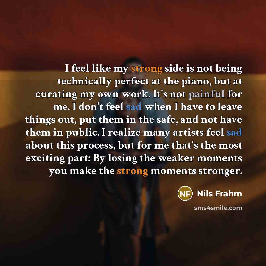 “I feel like my strong side is not being technically perfect at the piano, but at curating my own work. It's not painful for me. I don't feel sad when I have to leave things out, put them in the safe, and not have them in public. I realize many artists feel sad about this process, but for me that's…” quote by Nils Frahm