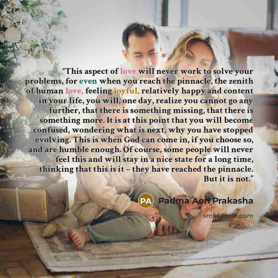 “This aspect of love will never work to solve your problems, for even when you reach the pinnacle, the zenith of human love, feeling joyful, relatively happy and content in your life, you will, one day, realize you cannot go any further, that there is something missing, that there is something…” quote by Padma Aon Prakasha