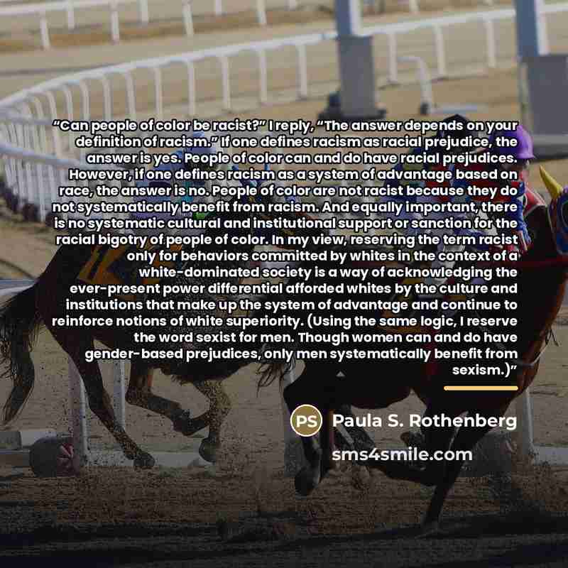 “Can people of color be racist?” I reply, “The answer depends on your definition of racism.” If one defines racism as racial prejudice, the answer is yes. People of color can and do have racial prejudices. However, if one defines racism as a system of advantage based on race, the answer is no…” quote by Paula S. Rothenberg