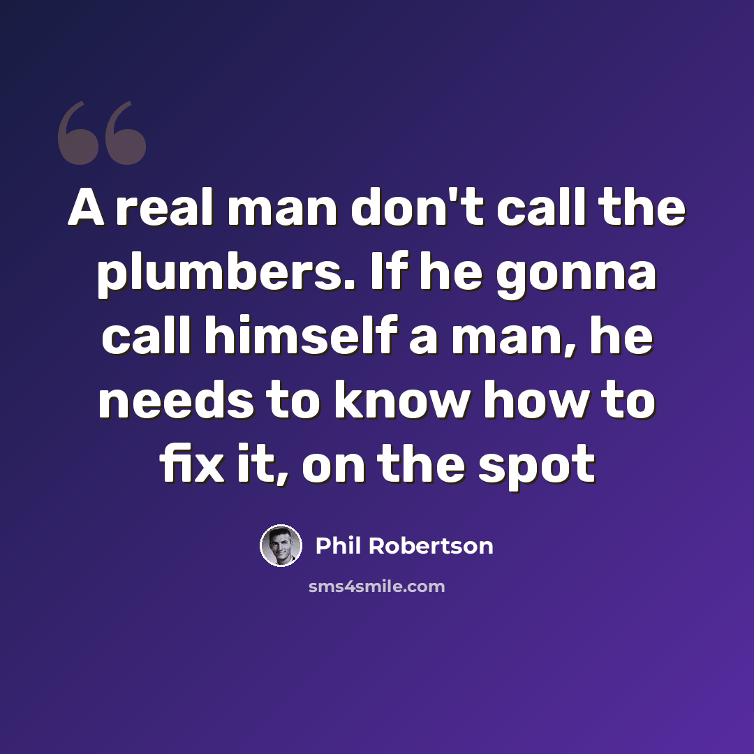 “A real man don't call the plumbers. If he gonna call himself a man, he needs to know how to fix it, on the spot” quote by Phil Robertson