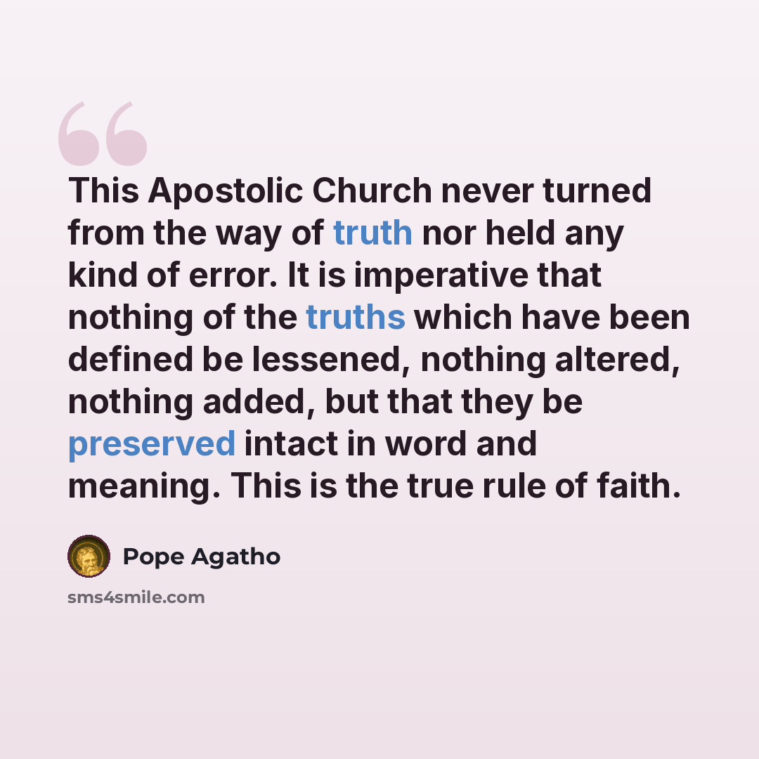 “This Apostolic Church never turned from the way of truth nor held any kind of error. It is imperative that nothing of the truths which have been defined be lessened, nothing altered, nothing added, but that they be preserved intact in word and meaning. This is the true rule of faith.” quote by Pope Agatho