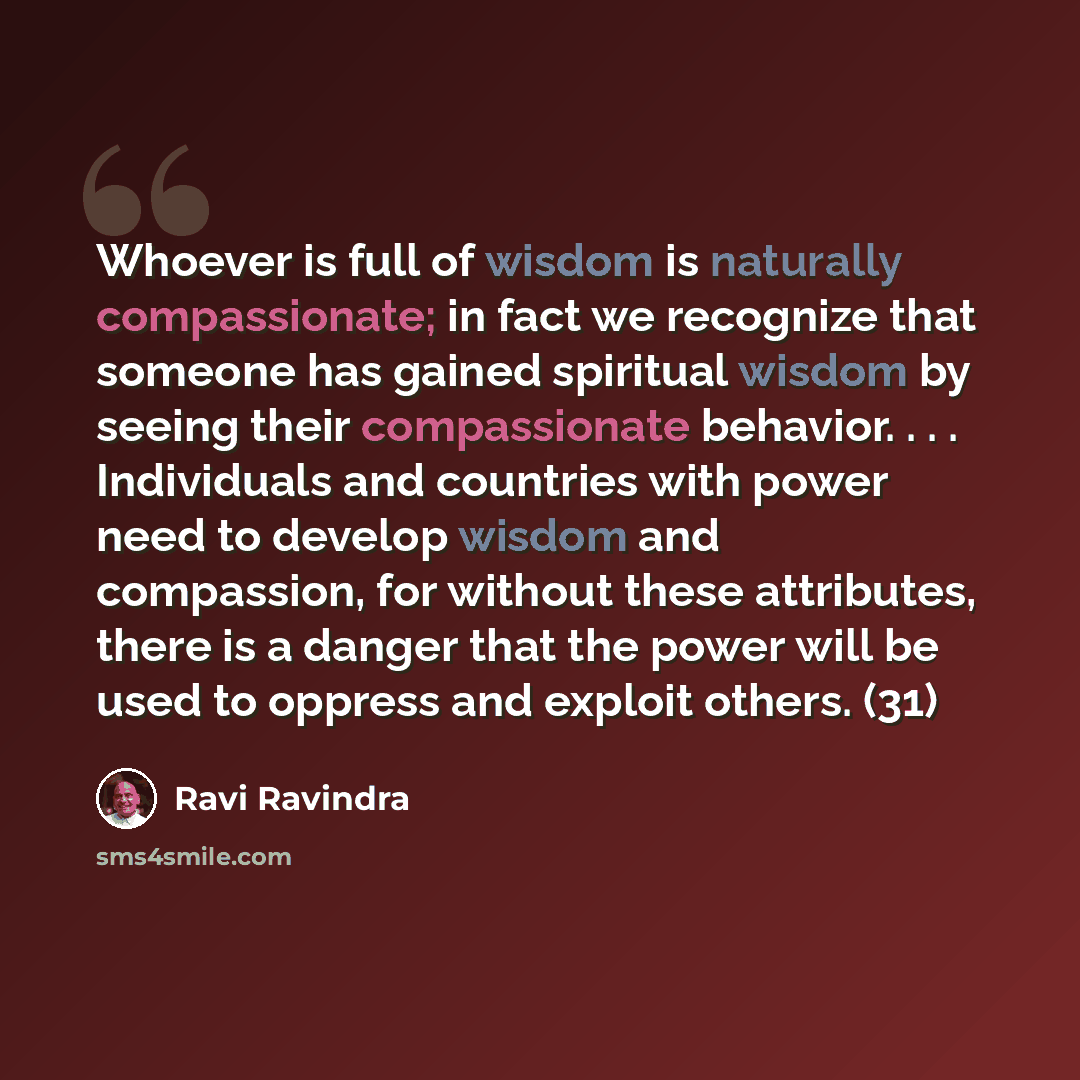 “Whoever is full of wisdom is naturally compassionate; in fact we recognize that someone has gained spiritual wisdom by seeing their compassionate behavior. . . . Individuals and countries with power need to develop wisdom and compassion, for without these attributes, there is a danger that the…” quote by Ravi Ravindra