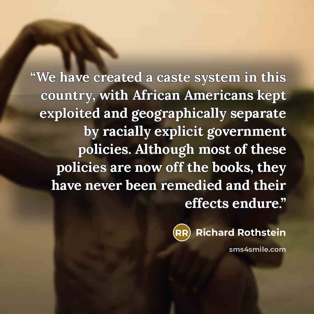 “We have created a caste system in this country, with African Americans kept exploited and geographically separate by racially explicit government policies. Although most of these policies are now off the books, they have never been remedied and their effects endure.” quote by Richard Rothstein