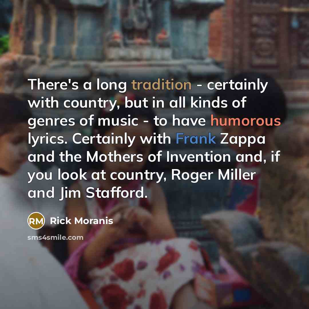 “There's a long tradition - certainly with country, but in all kinds of genres of music - to have humorous lyrics. Certainly with Frank Zappa and the Mothers of Invention and, if you look at country, Roger Miller and Jim Stafford.” quote by Rick Moranis