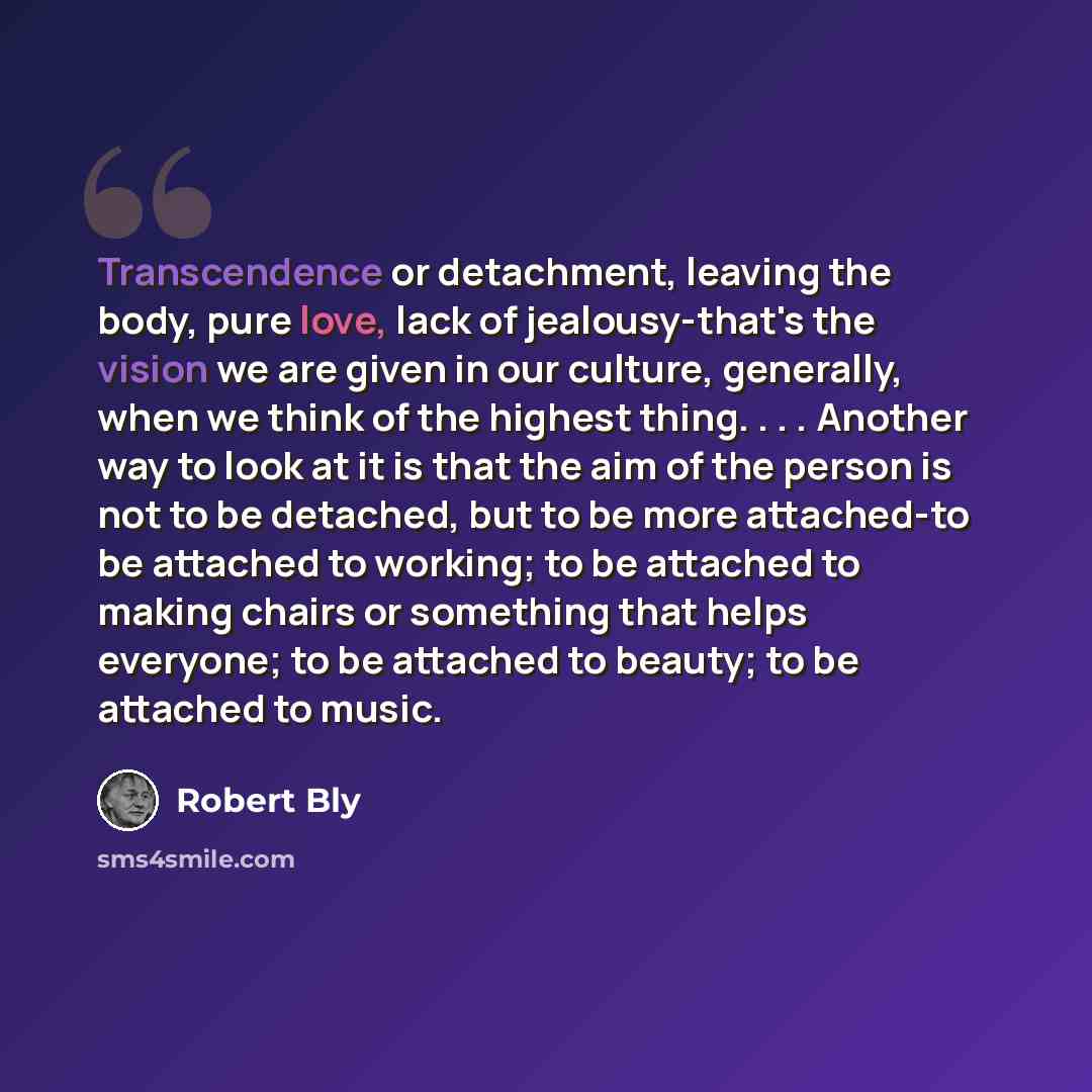 “Transcendence or detachment, leaving the body, pure love, lack of jealousy-that's the vision we are given in our culture, generally, when we think of the highest thing. . . . Another way to look at it is that the aim of the person is not to be detached, but to be more attached-to be attached to…” quote by Robert Bly