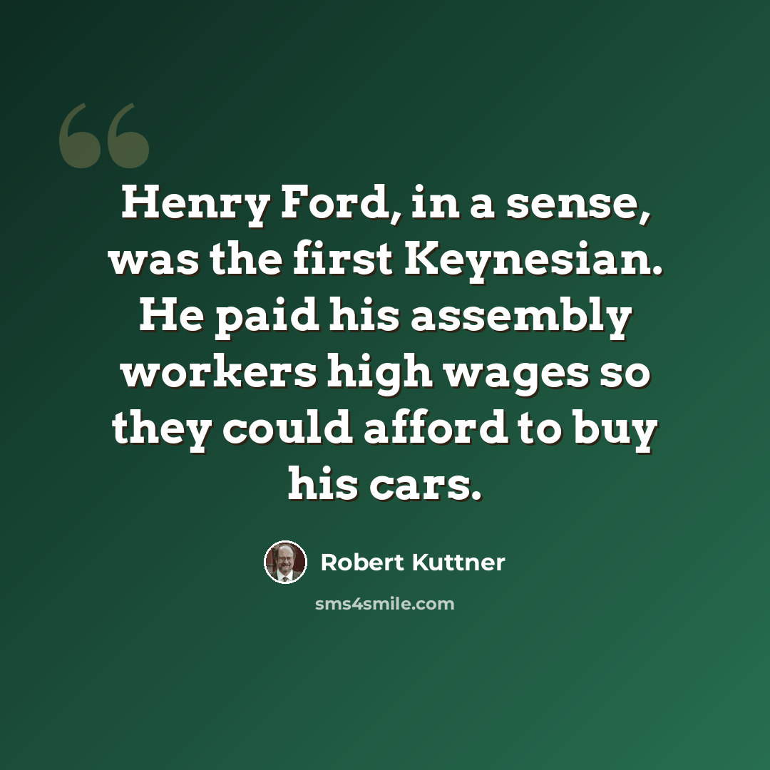 “Henry Ford, in a sense, was the first Keynesian. He paid his assembly workers high wages so they could afford to buy his cars.” quote by Robert Kuttner