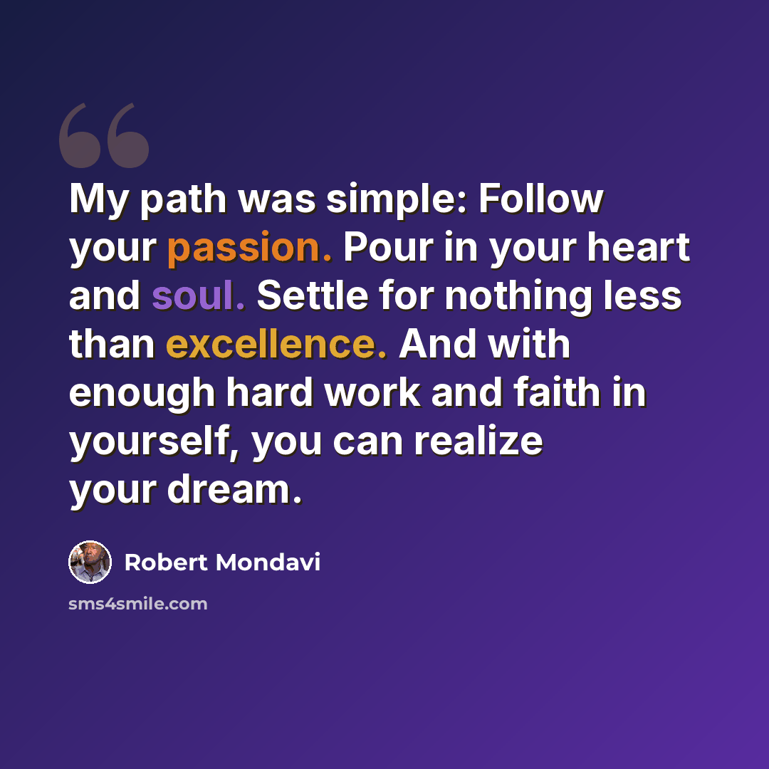 “My path was simple: Follow your passion. Pour in your heart and soul. Settle for nothing less than excellence. And with enough hard work and faith in yourself, you can realize your dream.” quote by Robert Mondavi