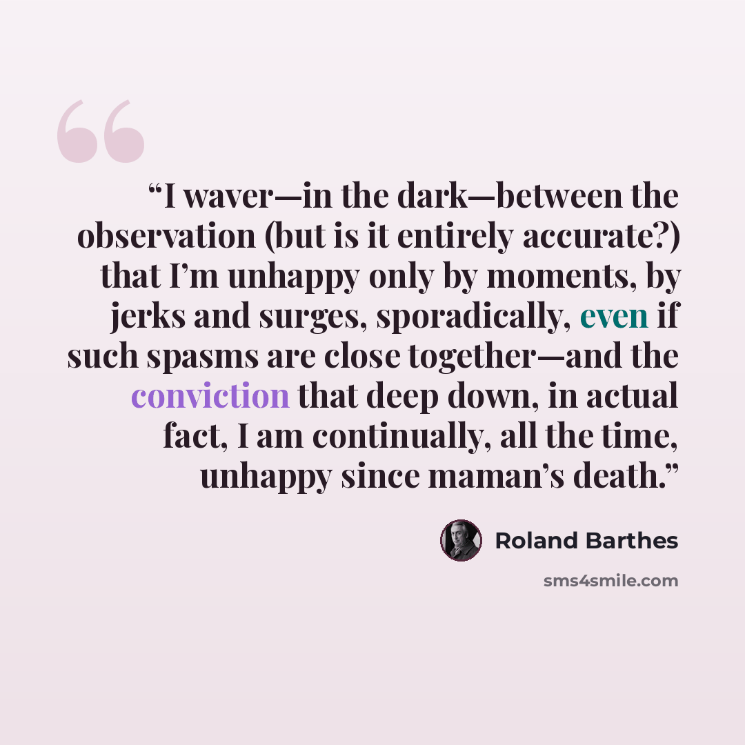 “I waver—in the dark—between the observation (but is it entirely accurate?) that I’m unhappy only by moments, by jerks and surges, sporadically, even if such spasms are close together—and the conviction that deep down, in actual fact, I am continually, all the time, unhappy since maman’s death.” quote by Roland Barthes
