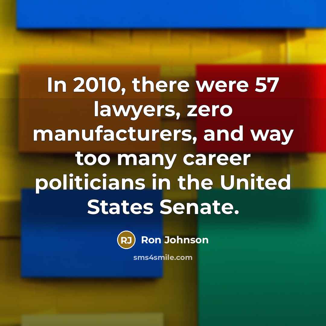 “In 2010, there were 57 lawyers, zero manufacturers, and way too many career politicians in the United States Senate.” quote by Ron Johnson