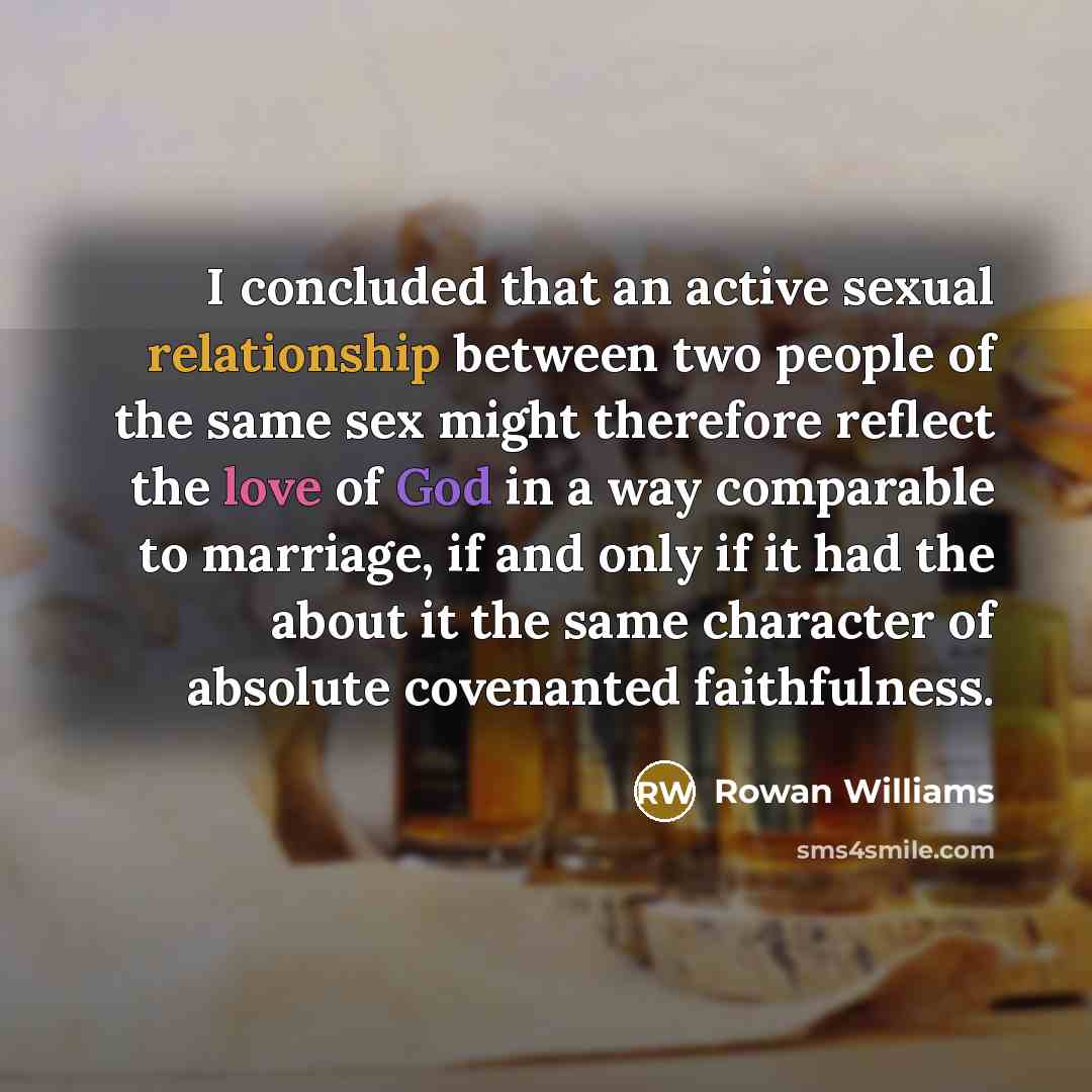 “I concluded that an active sexual relationship between two people of the same sex might therefore reflect the love of God in a way comparable to marriage, if and only if it had the about it the same character of absolute covenanted faithfulness.” quote by Rowan Williams