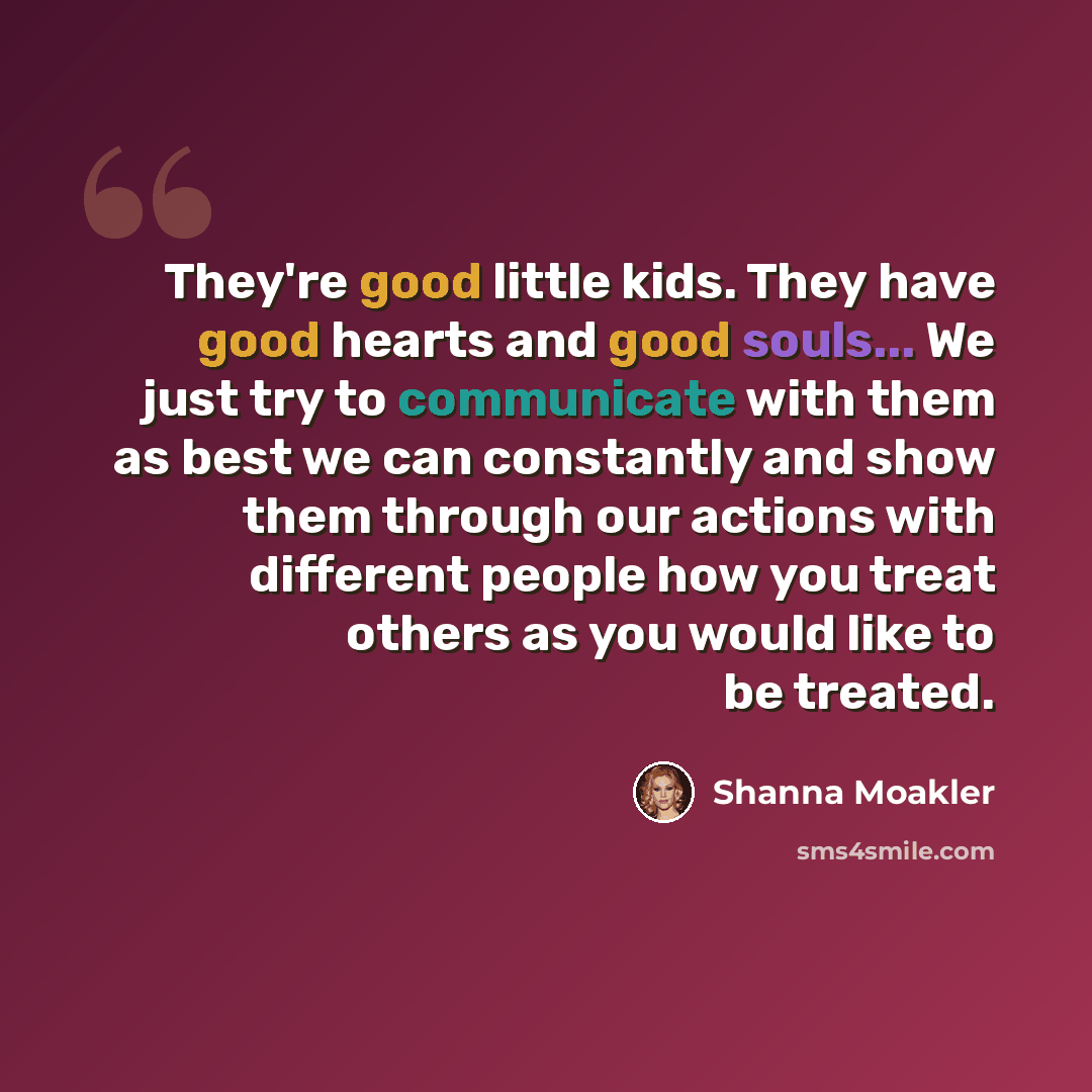 “They're good little kids. They have good hearts and good souls... We just try to communicate with them as best we can constantly and show them through our actions with different people how you treat others as you would like to be treated.” quote by Shanna Moakler