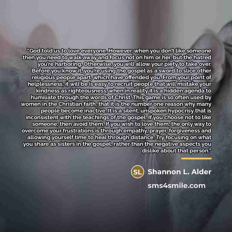 “God told us to love everyone. However, when you don’t like someone then you need to walk away and focus not on him or her, but the hatred you’re harboring. Otherwise, you will allow your piety to take over. Before you know it, you’re using the gospel as a sword to slice other religious people…” quote by Shannon L. Alder
