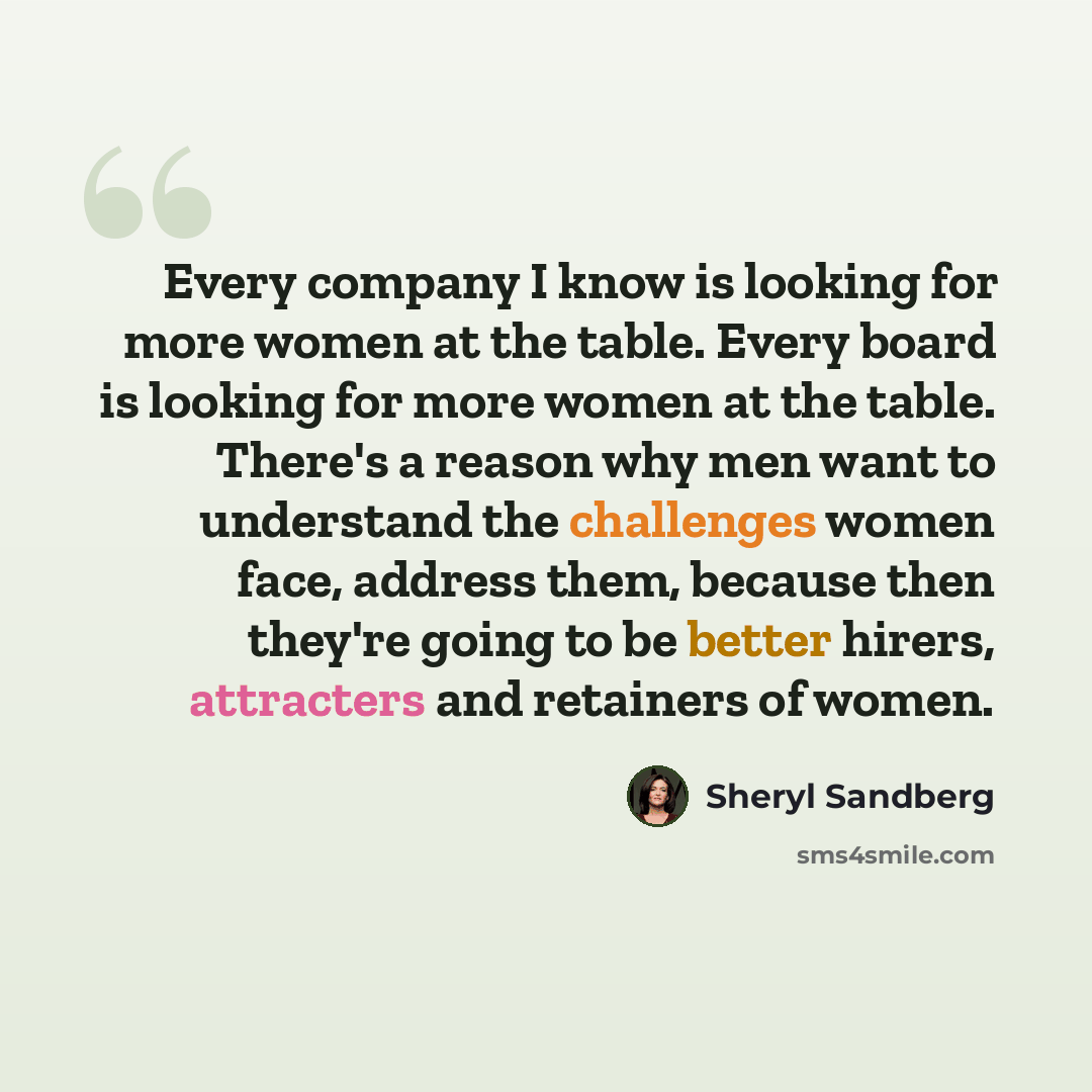 “Every company I know is looking for more women at the table. Every board is looking for more women at the table. There's a reason why men want to understand the challenges women face, address them, because then they're going to be better hirers, attracters and retainers of women.” quote by Sheryl Sandberg