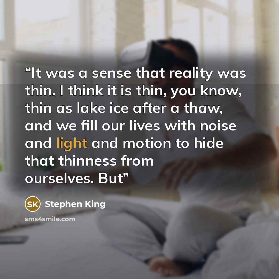 “It was a sense that reality was thin. I think it is thin, you know, thin as lake ice after a thaw, and we fill our lives with noise and light and motion to hide that thinness from ourselves. But” quote by Stephen King