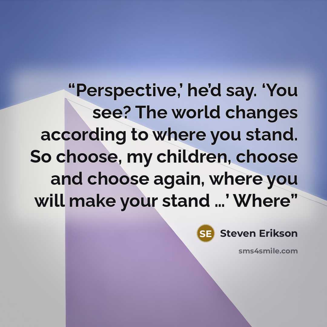 “Perspective,’ he’d say. ‘You see? The world changes according to where you stand. So choose, my children, choose and choose again, where you will make your stand …’ Where” quote by Steven Erikson
