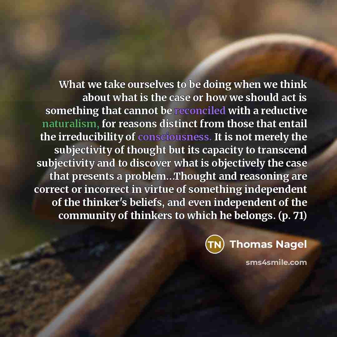 “What we take ourselves to be doing when we think about what is the case or how we should act is something that cannot be reconciled with a reductive naturalism, for reasons distinct from those that entail the irreducibility of consciousness. It is not merely the subjectivity of thought but its…” quote by Thomas Nagel