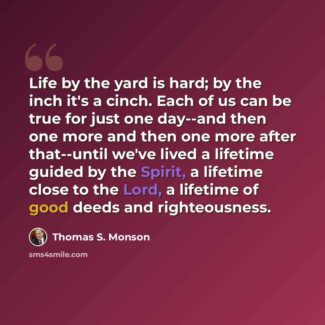 “Life by the yard is hard; by the inch it's a cinch. Each of us can be true for just one day--and then one more and then one more after that--until we've lived a lifetime guided by the Spirit, a lifetime close to the Lord, a lifetime of good deeds and righteousness.” quote by Thomas S. Monson