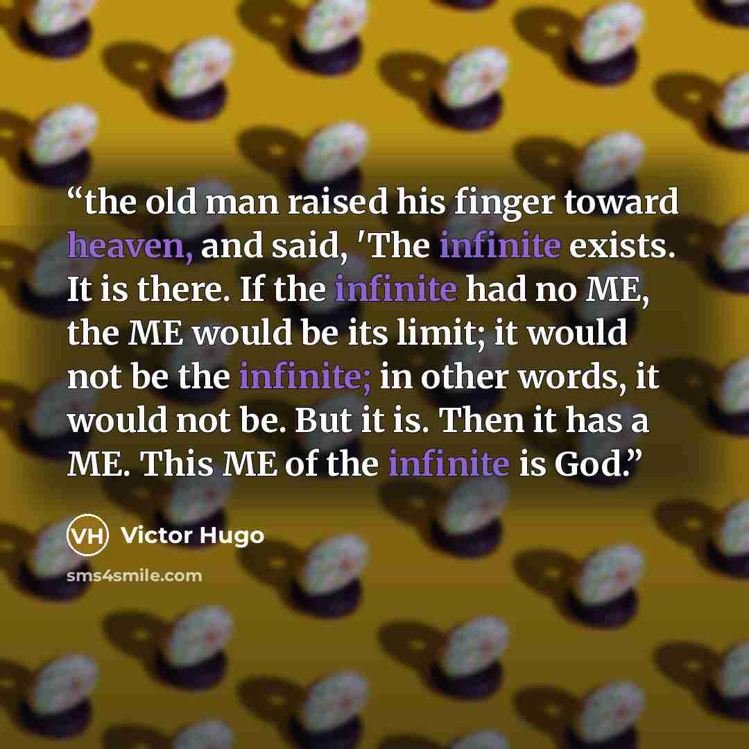 “the old man raised his finger toward heaven, and said, 'The infinite exists. It is there. If the infinite had no ME, the ME would be its limit; it would not be the infinite; in other words, it would not be. But it is. Then it has a ME. This ME of the infinite is God.” quote by Victor Hugo