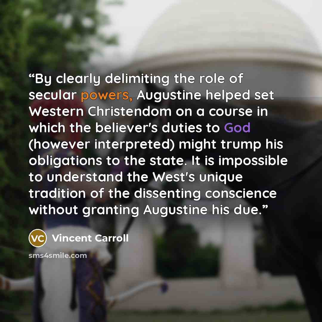 “By clearly delimiting the role of secular powers, Augustine helped set Western Christendom on a course in which the believer's duties to God (however interpreted) might trump his obligations to the state. It is impossible to understand the West's unique tradition of the dissenting conscience…” quote by Vincent Carroll