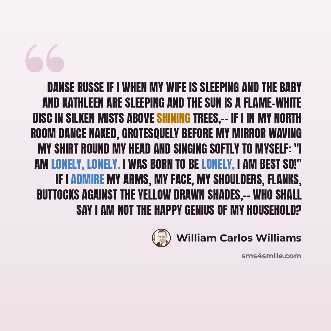 “Danse Russe If I when my wife is sleeping and the baby and Kathleen are sleeping and the sun is a flame-white disc in silken mists above shining trees,-- if I in my north room dance naked, grotesquely before my mirror waving my shirt round my head and singing softly to myself: "I am lonely…” quote by William Carlos Williams
